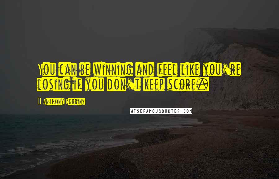 Anthony Robbins Quotes: You can be winning and feel like you're losing if you don't keep score.