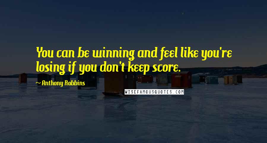Anthony Robbins Quotes: You can be winning and feel like you're losing if you don't keep score.