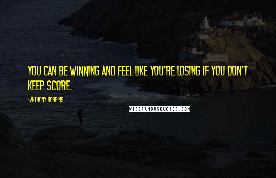 Anthony Robbins Quotes: You can be winning and feel like you're losing if you don't keep score.