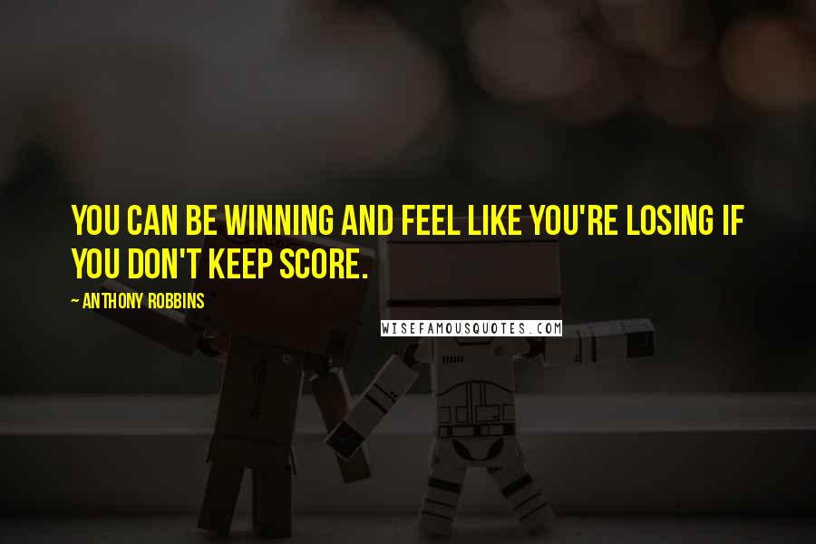 Anthony Robbins Quotes: You can be winning and feel like you're losing if you don't keep score.