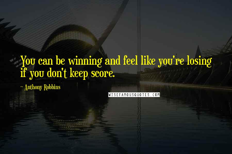 Anthony Robbins Quotes: You can be winning and feel like you're losing if you don't keep score.