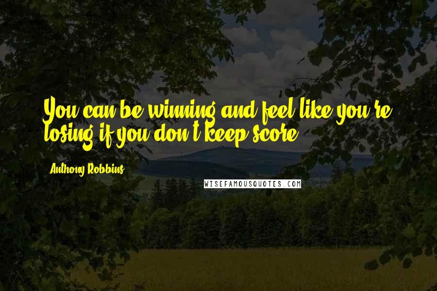 Anthony Robbins Quotes: You can be winning and feel like you're losing if you don't keep score.