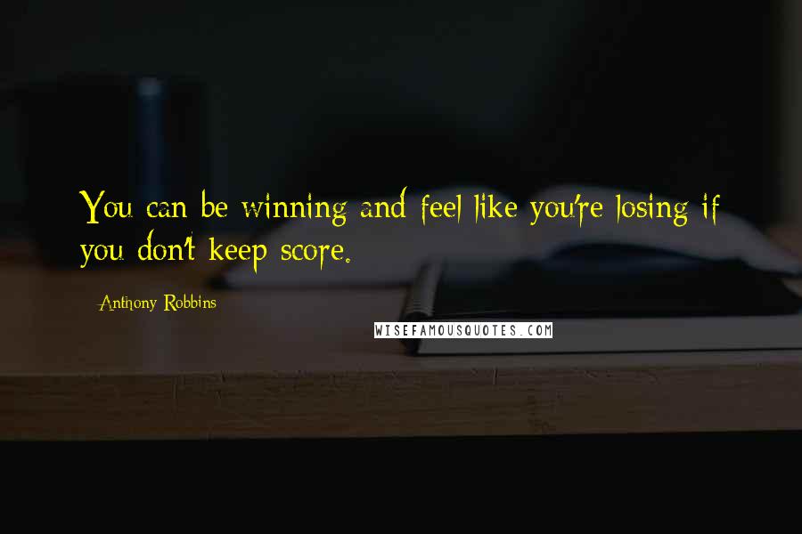 Anthony Robbins Quotes: You can be winning and feel like you're losing if you don't keep score.