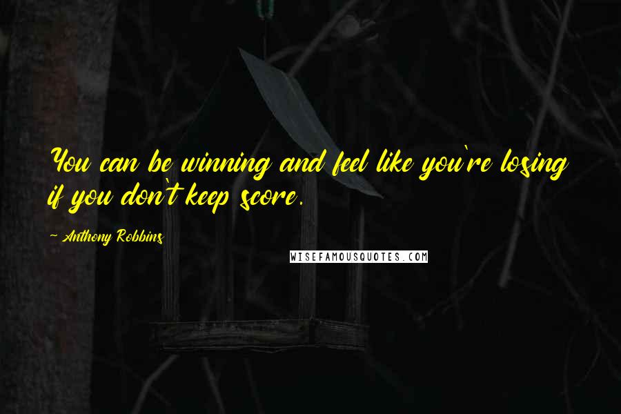 Anthony Robbins Quotes: You can be winning and feel like you're losing if you don't keep score.