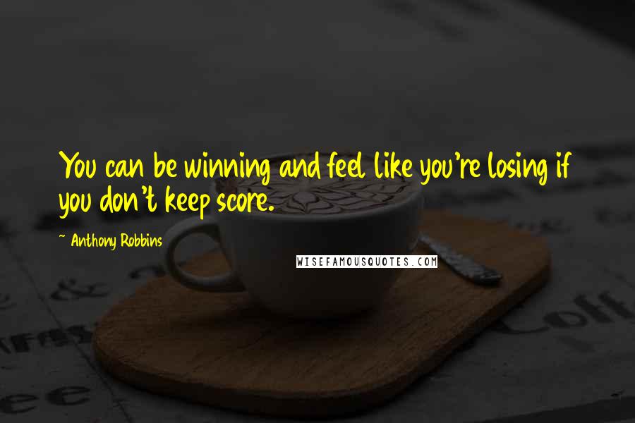 Anthony Robbins Quotes: You can be winning and feel like you're losing if you don't keep score.