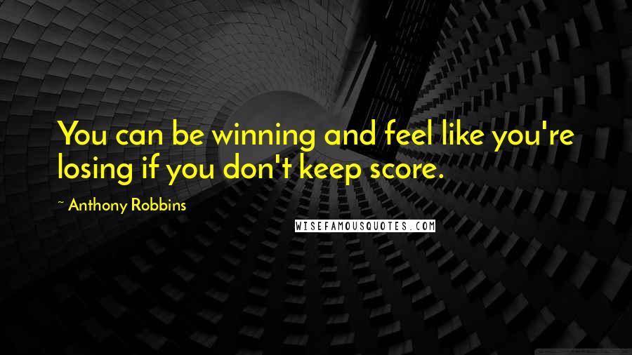 Anthony Robbins Quotes: You can be winning and feel like you're losing if you don't keep score.