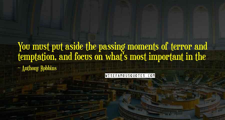 Anthony Robbins Quotes: You must put aside the passing moments of terror and temptation, and focus on what's most important in the