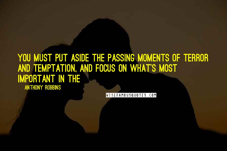 Anthony Robbins Quotes: You must put aside the passing moments of terror and temptation, and focus on what's most important in the