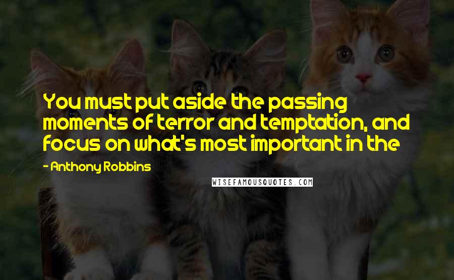 Anthony Robbins Quotes: You must put aside the passing moments of terror and temptation, and focus on what's most important in the