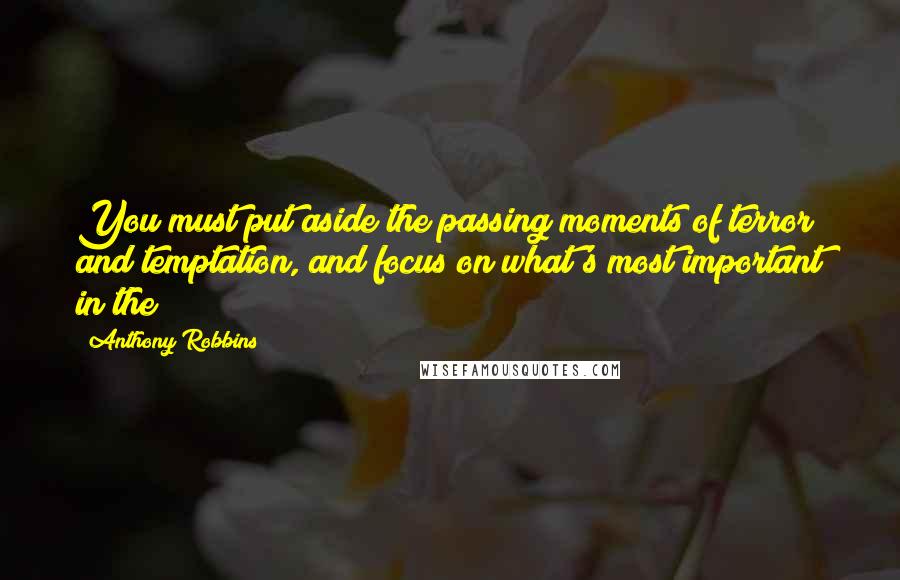 Anthony Robbins Quotes: You must put aside the passing moments of terror and temptation, and focus on what's most important in the