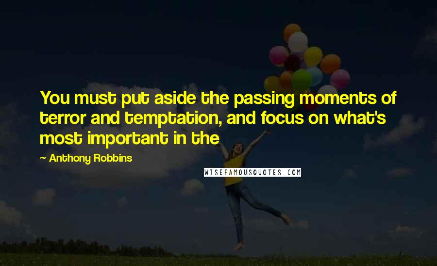 Anthony Robbins Quotes: You must put aside the passing moments of terror and temptation, and focus on what's most important in the