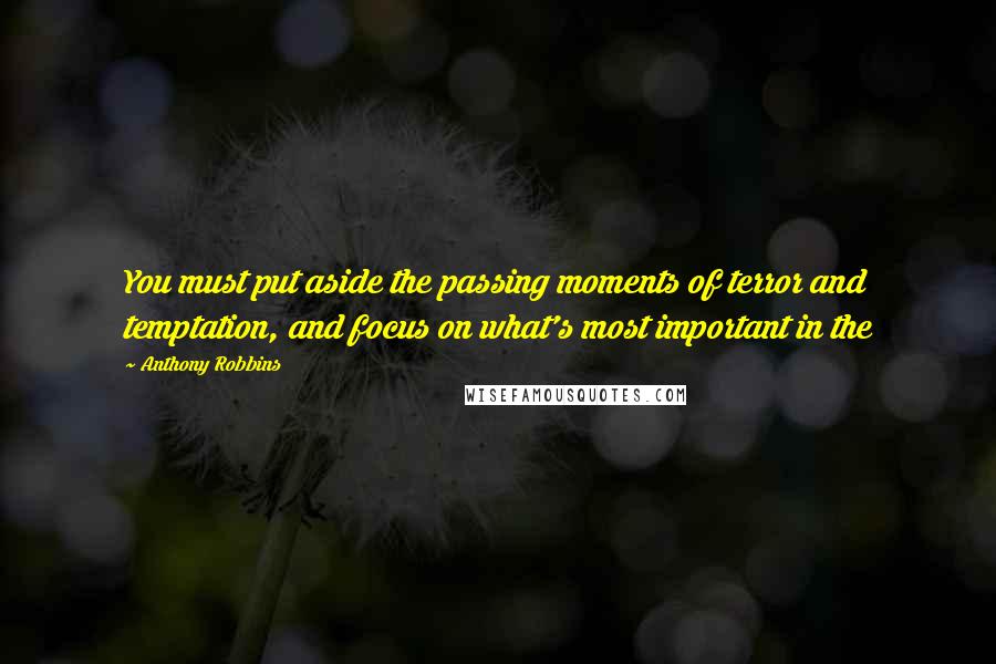Anthony Robbins Quotes: You must put aside the passing moments of terror and temptation, and focus on what's most important in the