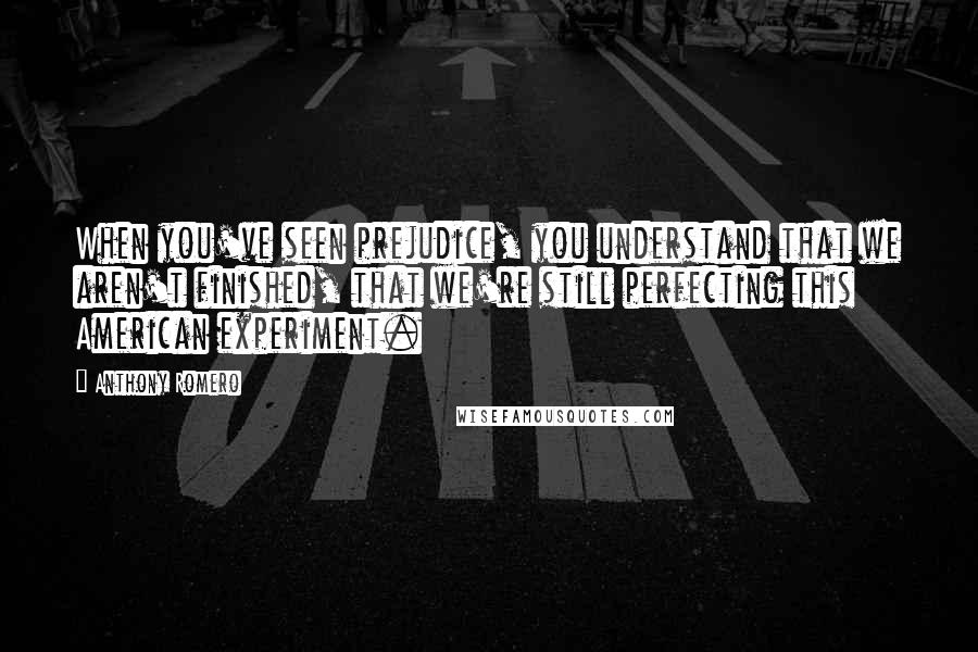 Anthony Romero Quotes: When you've seen prejudice, you understand that we aren't finished, that we're still perfecting this American experiment.