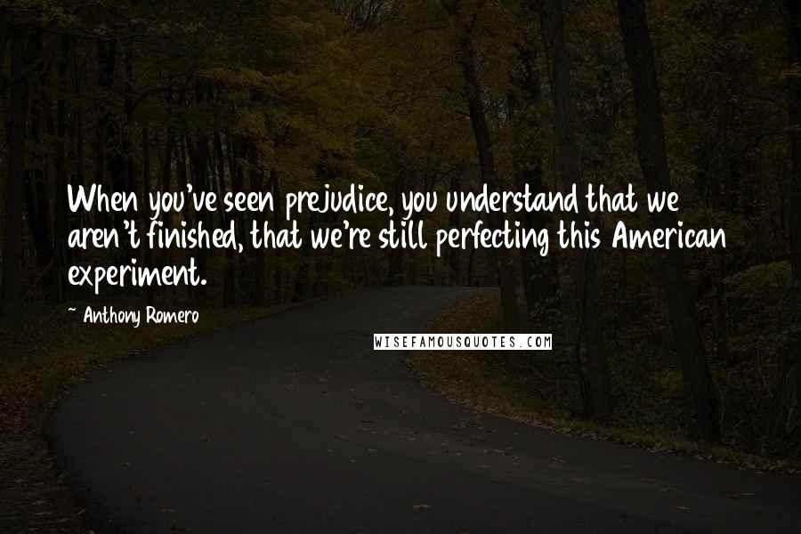 Anthony Romero Quotes: When you've seen prejudice, you understand that we aren't finished, that we're still perfecting this American experiment.