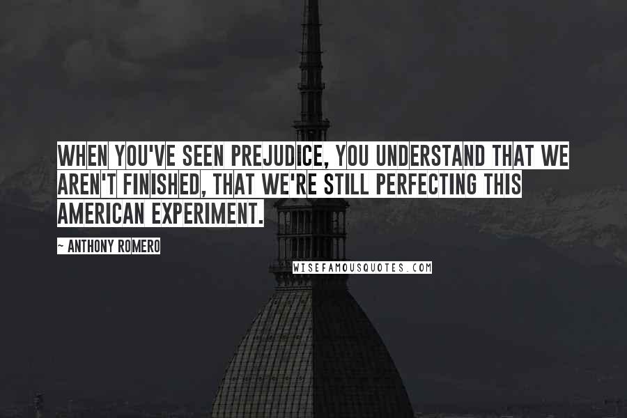 Anthony Romero Quotes: When you've seen prejudice, you understand that we aren't finished, that we're still perfecting this American experiment.