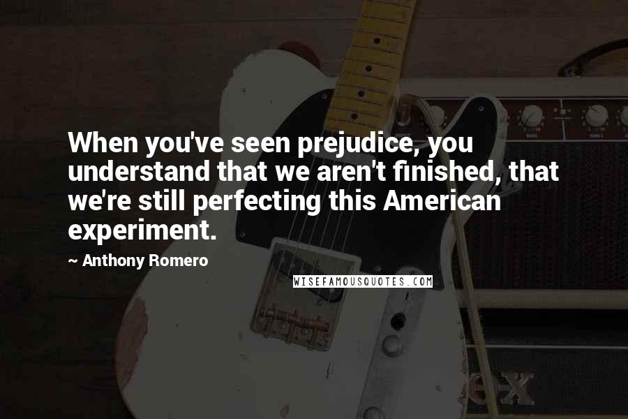 Anthony Romero Quotes: When you've seen prejudice, you understand that we aren't finished, that we're still perfecting this American experiment.