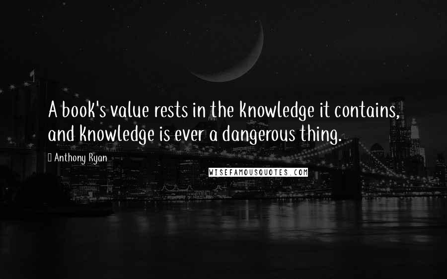 Anthony Ryan Quotes: A book's value rests in the knowledge it contains, and knowledge is ever a dangerous thing.