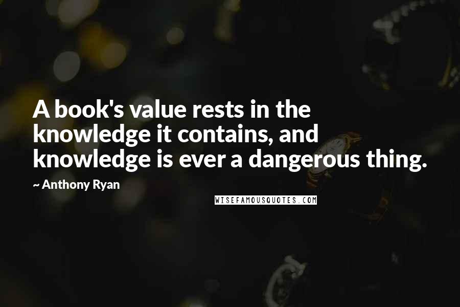 Anthony Ryan Quotes: A book's value rests in the knowledge it contains, and knowledge is ever a dangerous thing.