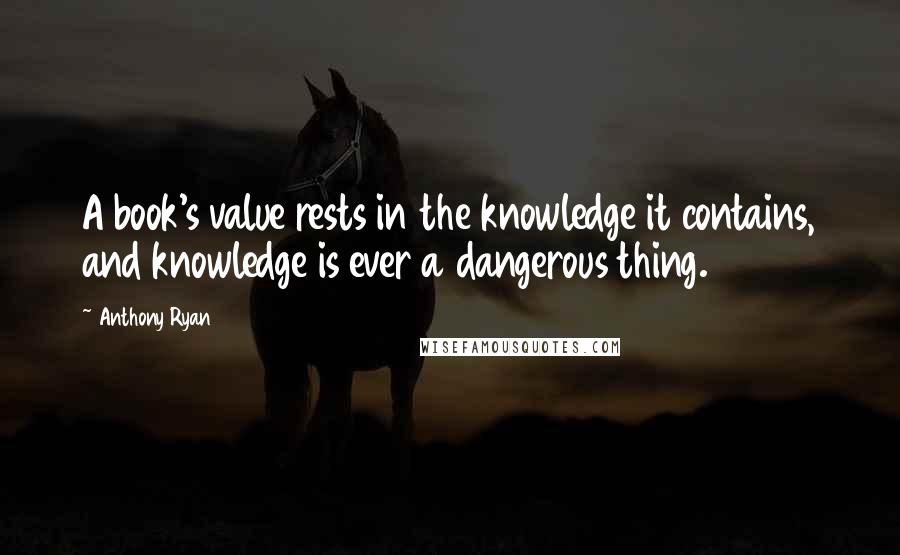 Anthony Ryan Quotes: A book's value rests in the knowledge it contains, and knowledge is ever a dangerous thing.