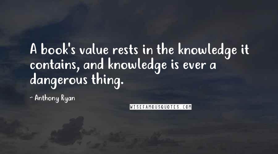 Anthony Ryan Quotes: A book's value rests in the knowledge it contains, and knowledge is ever a dangerous thing.