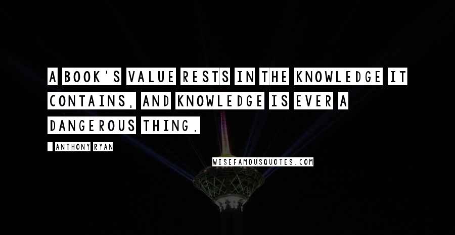 Anthony Ryan Quotes: A book's value rests in the knowledge it contains, and knowledge is ever a dangerous thing.