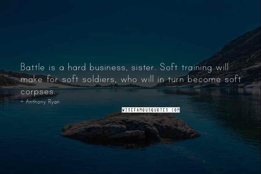Anthony Ryan Quotes: Battle is a hard business, sister. Soft training will make for soft soldiers, who will in turn become soft corpses.