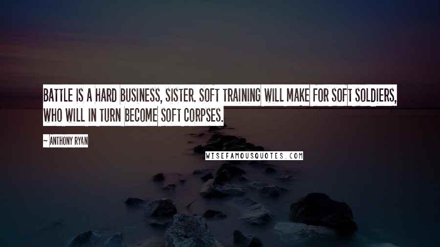 Anthony Ryan Quotes: Battle is a hard business, sister. Soft training will make for soft soldiers, who will in turn become soft corpses.
