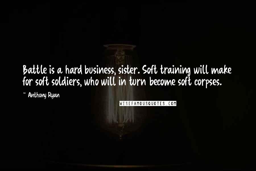 Anthony Ryan Quotes: Battle is a hard business, sister. Soft training will make for soft soldiers, who will in turn become soft corpses.