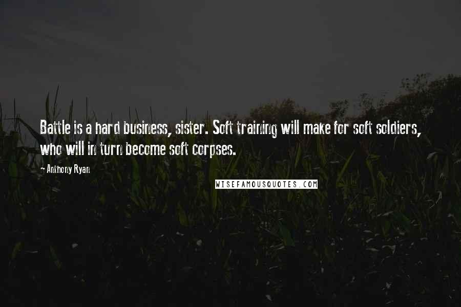 Anthony Ryan Quotes: Battle is a hard business, sister. Soft training will make for soft soldiers, who will in turn become soft corpses.