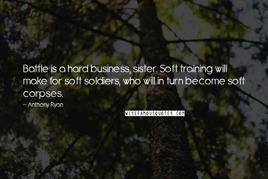 Anthony Ryan Quotes: Battle is a hard business, sister. Soft training will make for soft soldiers, who will in turn become soft corpses.