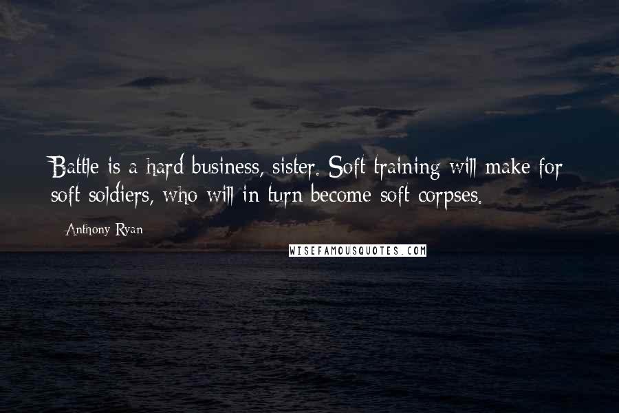Anthony Ryan Quotes: Battle is a hard business, sister. Soft training will make for soft soldiers, who will in turn become soft corpses.