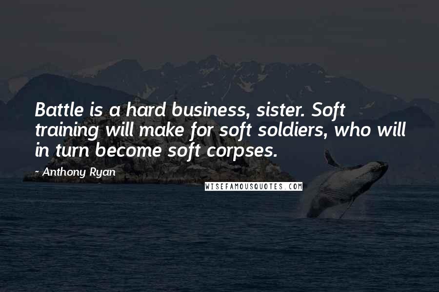 Anthony Ryan Quotes: Battle is a hard business, sister. Soft training will make for soft soldiers, who will in turn become soft corpses.
