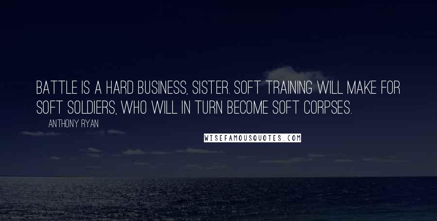 Anthony Ryan Quotes: Battle is a hard business, sister. Soft training will make for soft soldiers, who will in turn become soft corpses.