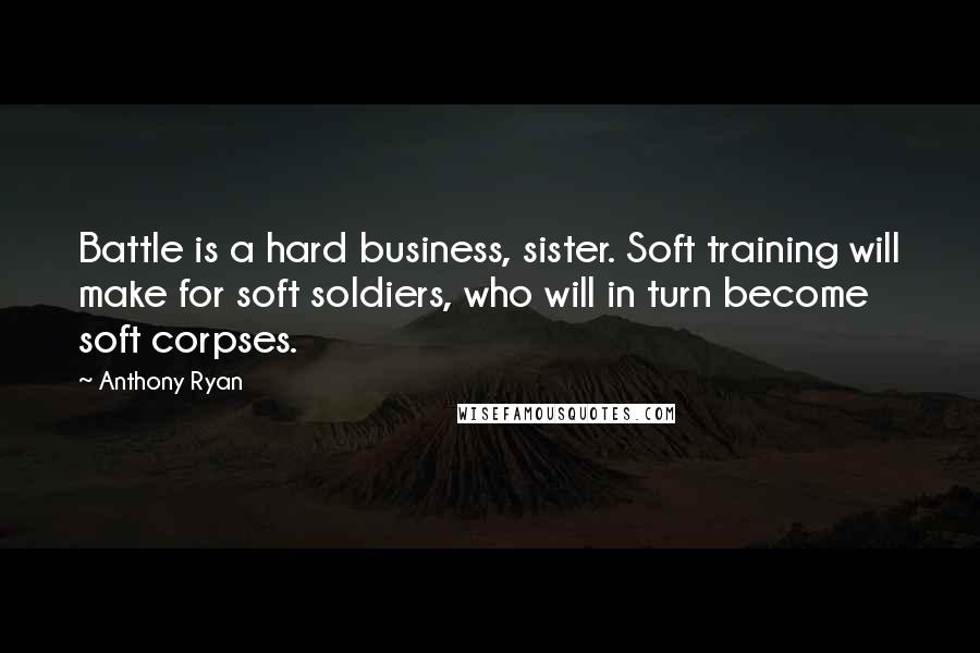Anthony Ryan Quotes: Battle is a hard business, sister. Soft training will make for soft soldiers, who will in turn become soft corpses.