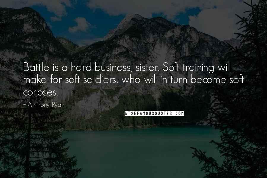 Anthony Ryan Quotes: Battle is a hard business, sister. Soft training will make for soft soldiers, who will in turn become soft corpses.