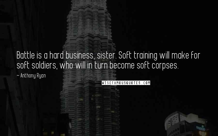 Anthony Ryan Quotes: Battle is a hard business, sister. Soft training will make for soft soldiers, who will in turn become soft corpses.