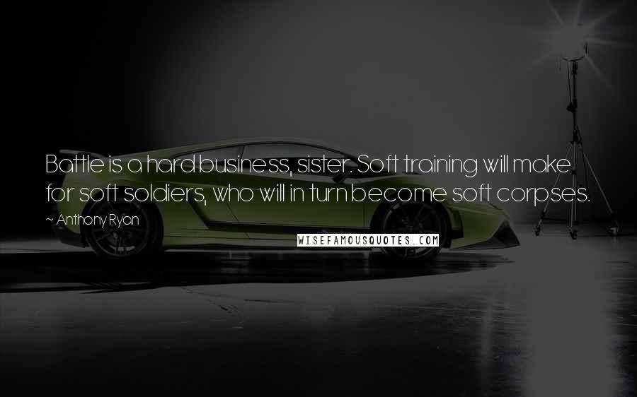 Anthony Ryan Quotes: Battle is a hard business, sister. Soft training will make for soft soldiers, who will in turn become soft corpses.