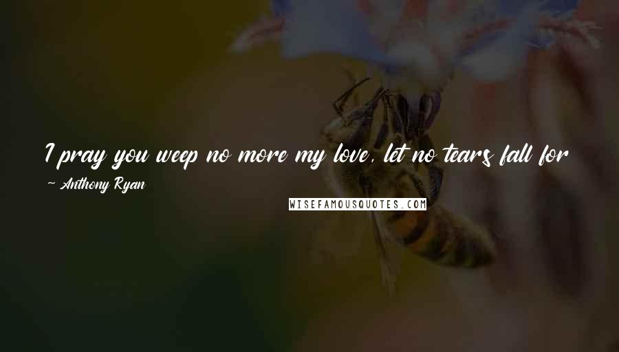 Anthony Ryan Quotes: I pray you weep no more my love, let no tears fall for my demise, lift your face to the sky above, and let the sun dry your eyes...