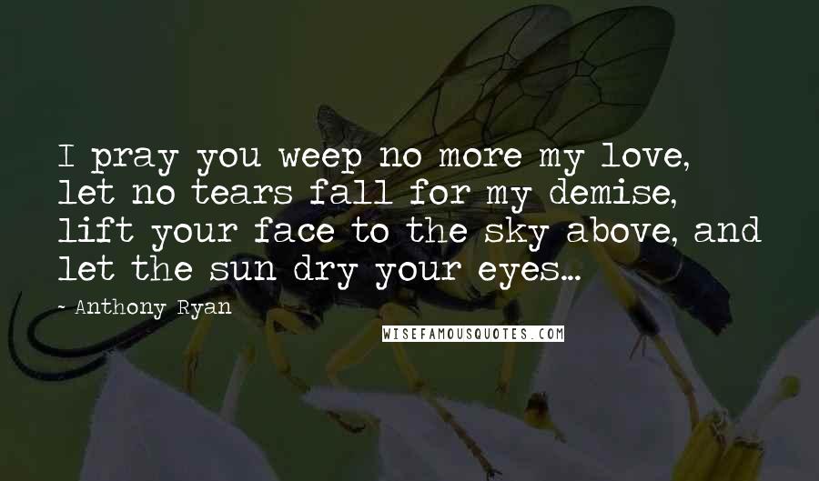 Anthony Ryan Quotes: I pray you weep no more my love, let no tears fall for my demise, lift your face to the sky above, and let the sun dry your eyes...