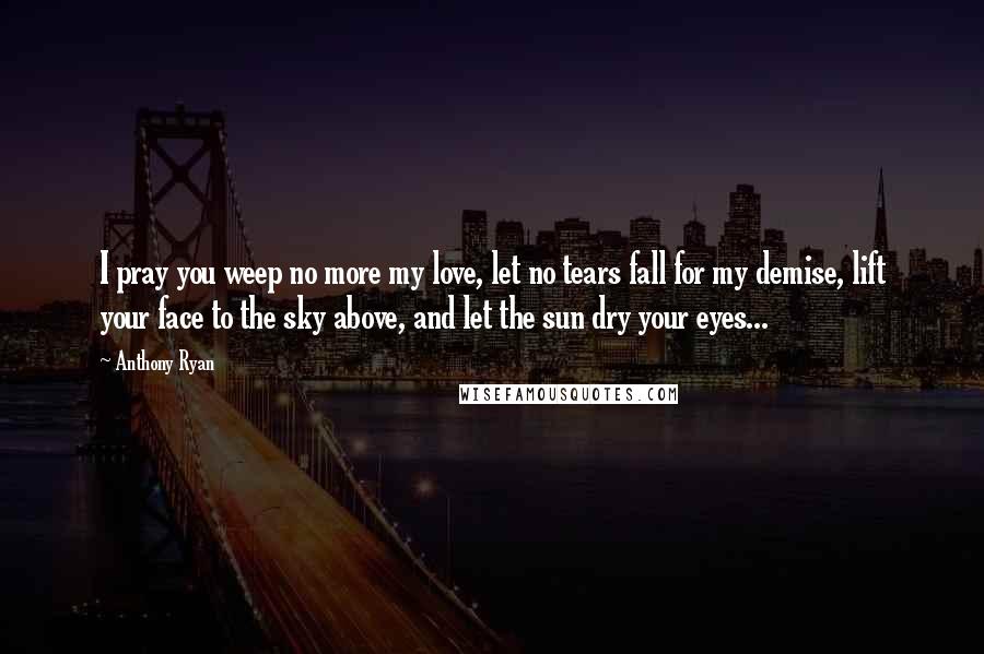 Anthony Ryan Quotes: I pray you weep no more my love, let no tears fall for my demise, lift your face to the sky above, and let the sun dry your eyes...