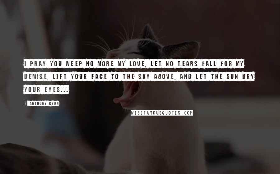 Anthony Ryan Quotes: I pray you weep no more my love, let no tears fall for my demise, lift your face to the sky above, and let the sun dry your eyes...