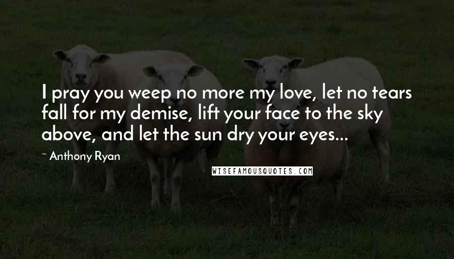 Anthony Ryan Quotes: I pray you weep no more my love, let no tears fall for my demise, lift your face to the sky above, and let the sun dry your eyes...