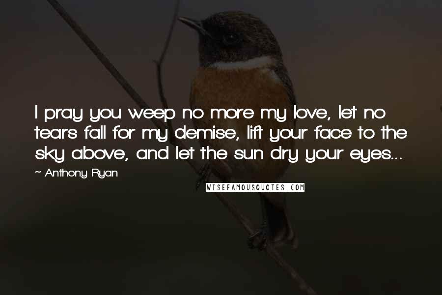 Anthony Ryan Quotes: I pray you weep no more my love, let no tears fall for my demise, lift your face to the sky above, and let the sun dry your eyes...