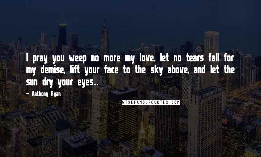 Anthony Ryan Quotes: I pray you weep no more my love, let no tears fall for my demise, lift your face to the sky above, and let the sun dry your eyes...