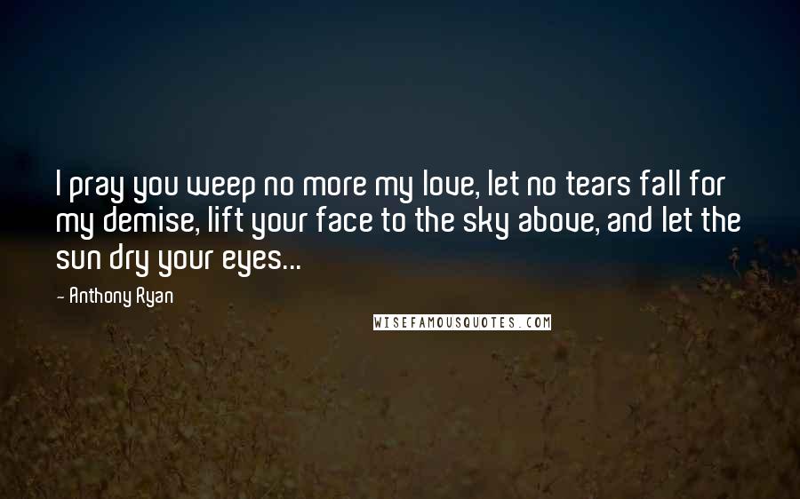 Anthony Ryan Quotes: I pray you weep no more my love, let no tears fall for my demise, lift your face to the sky above, and let the sun dry your eyes...