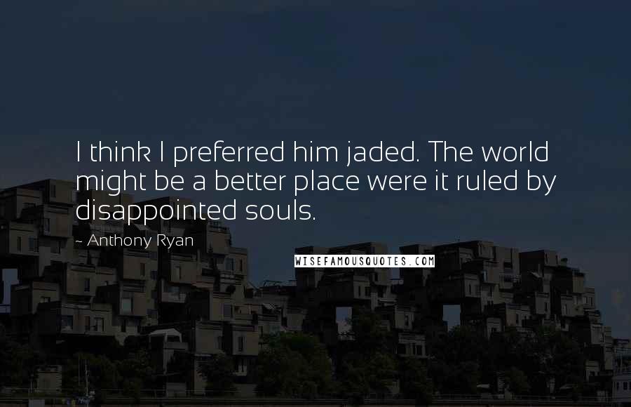 Anthony Ryan Quotes: I think I preferred him jaded. The world might be a better place were it ruled by disappointed souls.