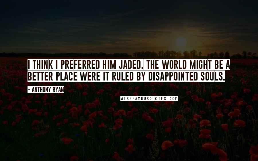 Anthony Ryan Quotes: I think I preferred him jaded. The world might be a better place were it ruled by disappointed souls.