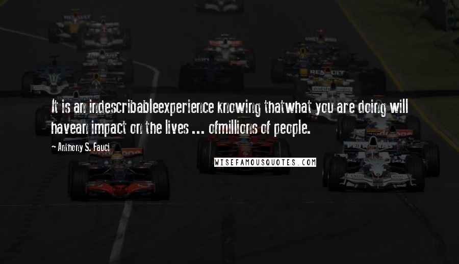 Anthony S. Fauci Quotes: It is an indescribableexperience knowing thatwhat you are doing will havean impact on the lives ... ofmillions of people.