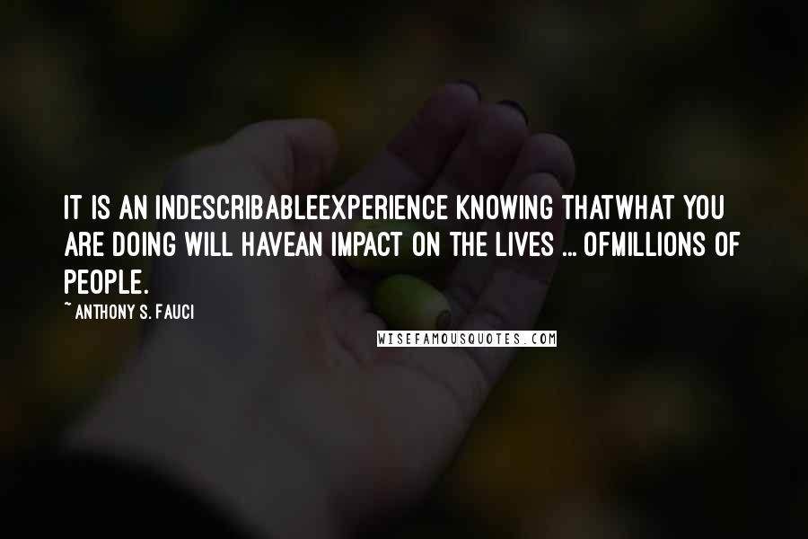 Anthony S. Fauci Quotes: It is an indescribableexperience knowing thatwhat you are doing will havean impact on the lives ... ofmillions of people.