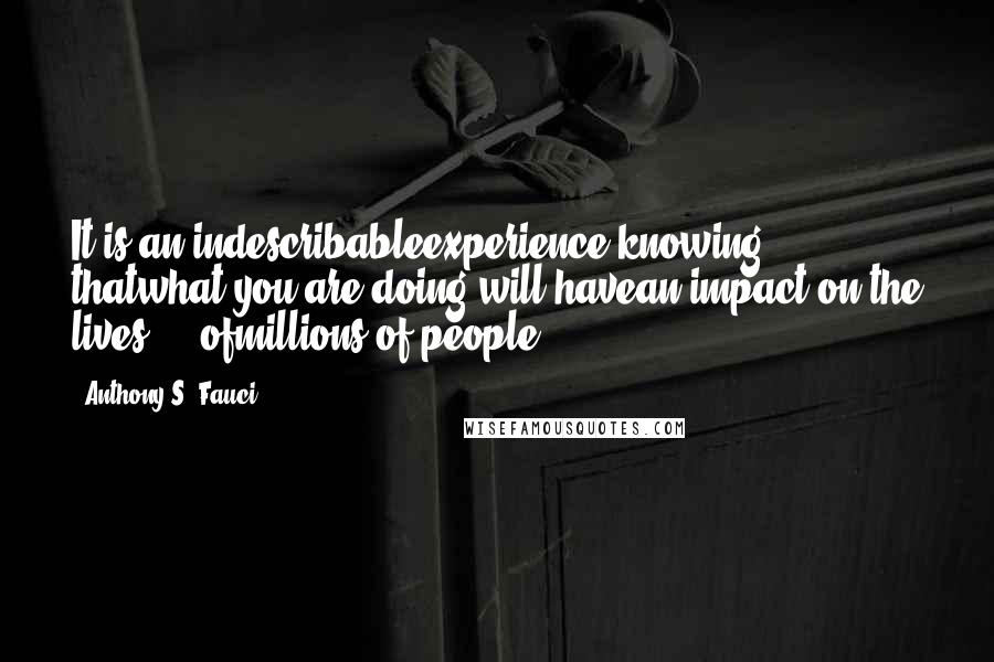 Anthony S. Fauci Quotes: It is an indescribableexperience knowing thatwhat you are doing will havean impact on the lives ... ofmillions of people.